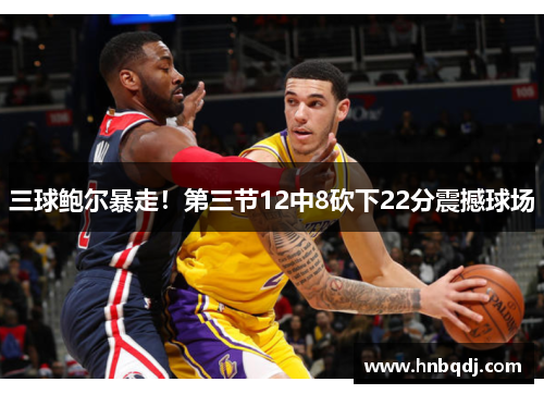 三球鲍尔暴走！第三节12中8砍下22分震撼球场