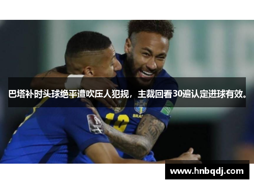 巴塔补时头球绝平遭吹压人犯规，主裁回看30遍认定进球有效。